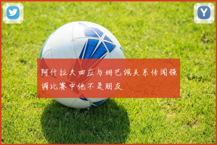 阿什拉夫回应与姆巴佩关系传闻强调比赛中他不是朋友
