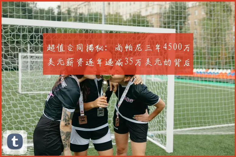超值合同揭秘：尚帕尼三年4500万美元薪资逐年递减35万美元的背后故事