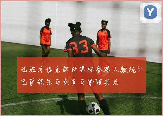 西班牙俱乐部世界杯参赛人数统计巴萨领先马竞皇马紧随其后