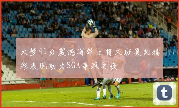 大梦41分震撼海军上将文班复刻精彩表现助力SGA争冠之夜