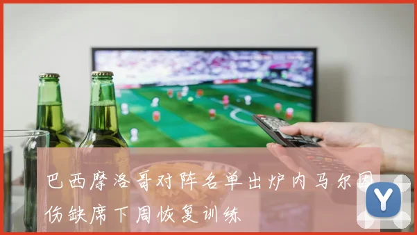 巴西摩洛哥对阵名单出炉内马尔因伤缺席下周恢复训练