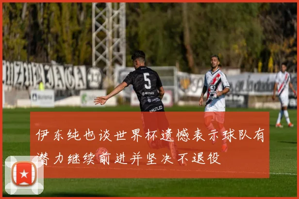 伊东纯也谈世界杯遗憾表示球队有潜力继续前进并坚决不退役