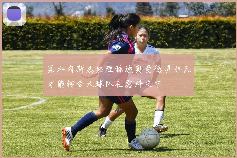 莱加内斯总经理称迪奥曼德具非凡才能转会大球队在意料之中