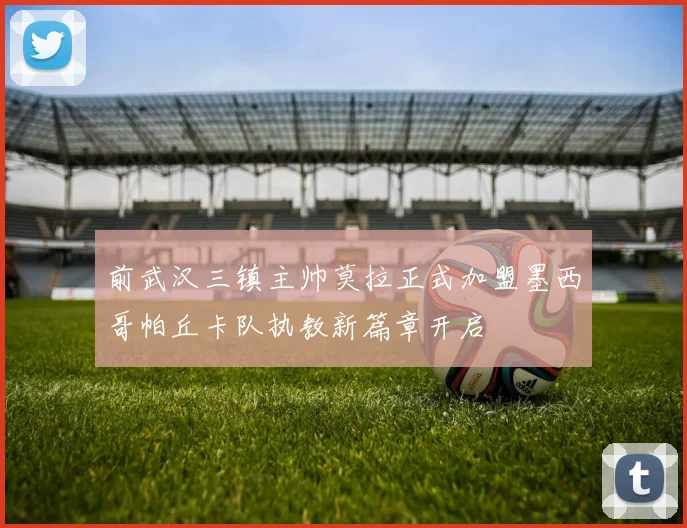 前武汉三镇主帅莫拉正式加盟墨西哥帕丘卡队执教新篇章开启