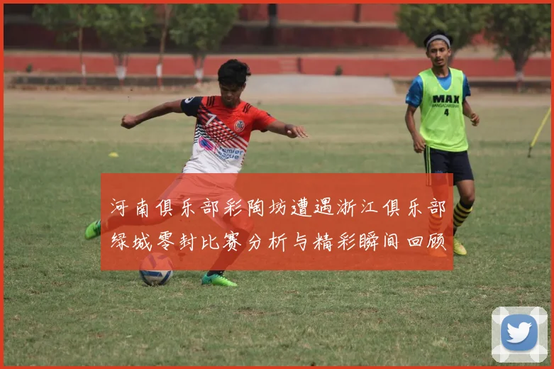 河南俱乐部彩陶坊遭遇浙江俱乐部绿城零封比赛分析与精彩瞬间回顾