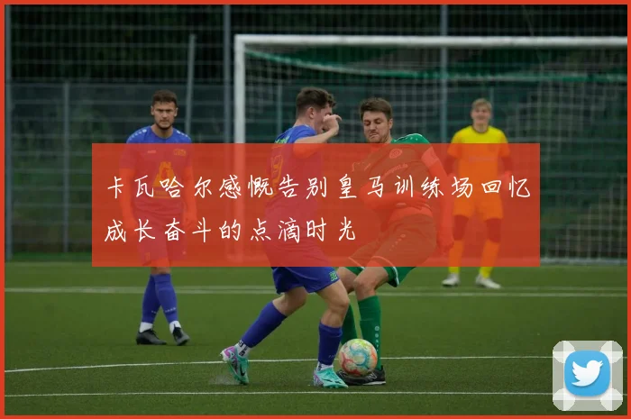 卡瓦哈尔感慨告别皇马训练场回忆成长奋斗的点滴时光