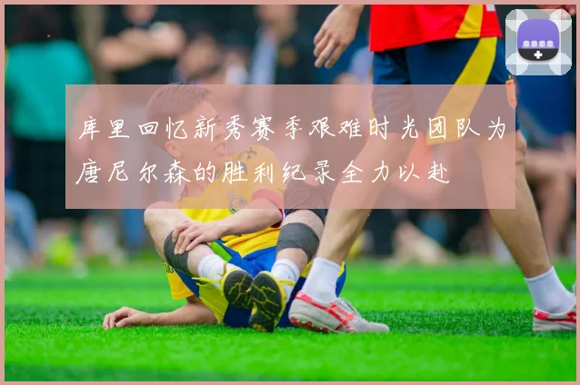 库里回忆新秀赛季艰难时光团队为唐尼尔森的胜利纪录全力以赴