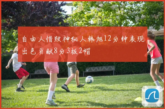 自由人惜败神秘人韩旭12分钟表现出色贡献8分3板2帽